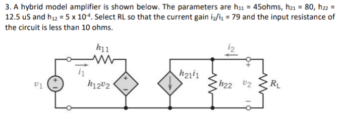 3. A hybrid model amplifier is shown below. The parameters are h₁1 = 45ohms, h21 = 80, h22 =
12.5 us and h₁2 = 5 x 104. Select RL so that the current gain i₂/i₁ = 79 and the input resistance of
the circuit is less than 10 ohms.
h11
www
h2111
h22 0₂
RL
01
h1202