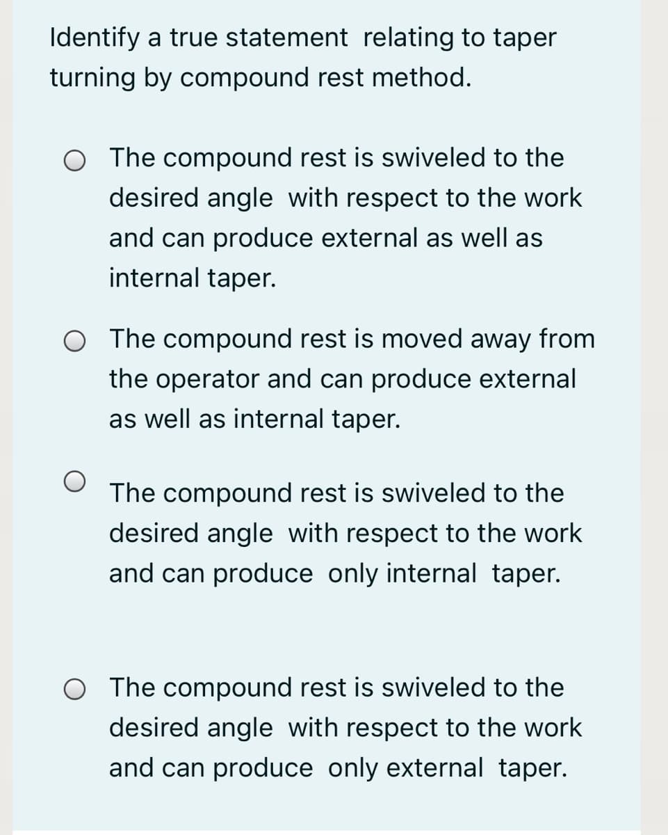 Identify a true statement relating to taper
turning by compound rest method.
O The compound rest is swiveled to the
desired angle with respect to the work
and can produce external as well as
internal taper.
O The compound rest is moved away from
the operator and can produce external
as well as internal taper.
The compound rest is swiveled to the
desired angle with respect to the work
and can produce only internal taper.
O The compound rest is swiveled to the
desired angle with respect to the work
and can produce only external taper.
