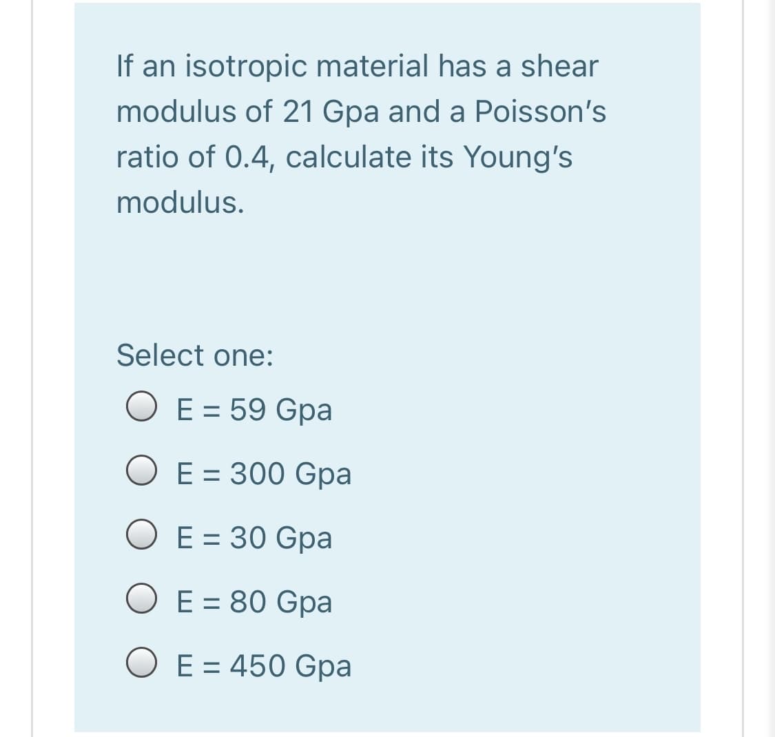 If an isotropic material has a shear
modulus of 21 Gpa and a Poisson's
ratio of 0.4, calculate its Young's
modulus.
Select one:
O E = 59 Gpa
O E = 300 Gpa
%3D
O E = 30 Gpa
E = 80 Gpa
O E = 450 Gpa
