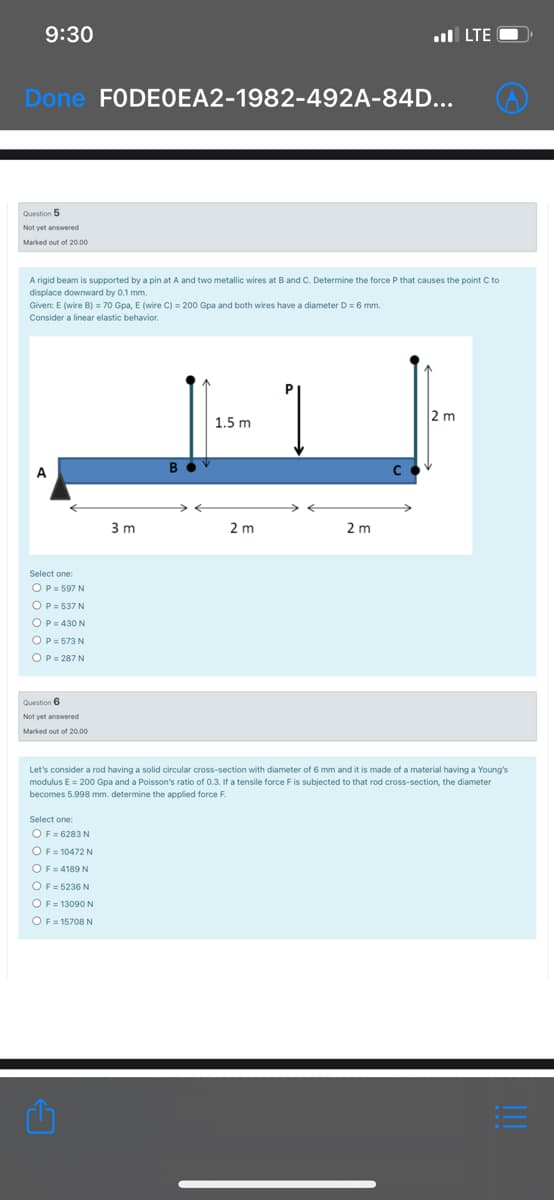 9:30
ul LTE O
Done FODEOEA2-1982-492A-84D...
Question 5
Not vet answered
Marked out of 20.00
A rigid beam is supported by a pin at A and two metallic wires at B and C. Determine the force P that causes the point C to
displace downward by 0.1 mm.
Given: E (wire B) = 70 Gpa, E (wire C) = 200 Gpa and both wires have a diameter D = 6 mm.
Consider a linear elastic behavior.
2 m
1.5 m
В
A
3 m
2 m
2 m
OP= 597 N
OP = 537 N
OP= 430 N
OP= 573 N
OP= 287 N
Question 6
Not yet answered
Marked out of 20.00
Let's consider a rod having a solid circular cross-section with diameter of 6 mm and it is made of a material having a Young's
modulus E = 200 Gpa and a Poisson's ratio of 0.3. If a tensile force F is subjected to that rod cross-section, the diameter
becomes 5.998 mm. determine the applied force F.
Select one:
OF = 6283 N
OF= 10472 N
OF= 4189 N
OF = 5236 N
OF = 13090 N
OF = 15708 N
