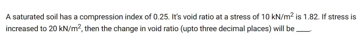 A saturated soil has a compression index of 0.25. It's void ratio at a stress of 10 kN/m2 is 1.82. If stress is
increased to 20 kN/m2, then the change in void ratio (upto three decimal places) will be
---.
