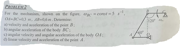 PROBLEM 2
For the mechanism, shown on the figure, @gc = const = 5 s¹₁
OA=BC=0,3 m, AB=0,6 m. Determine:
a) velocity and acceleration of the point B;
b) angular acceleration of the body BC;
c) angular velocity and angular acceleration of the body OA;
d) linear velocity and acceleration of the point A.
B
120°
2000