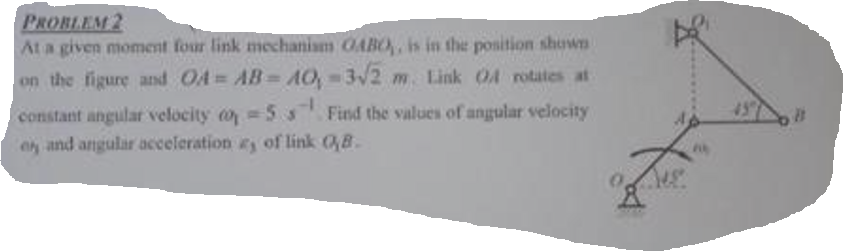 PROBLEM 2
At a given moment four link mechanism OABO,, is in the position shown
on the figure and OA=AB=A0,-3√2 m. Link 04 rotates at
constant angular velocity
5s Find the values of angular velocity
e and angular acceleration as of link (B.
Z
