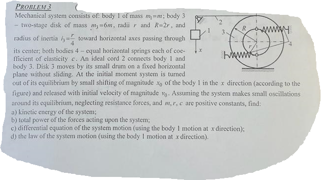 PROBLEM 3
Mechanical system consists of: body 1 of mass m=m; body 3
two-stage disk of mass m3-6m, radii r and R=2r, and
radius of inertia toward horizontal axes passing through
3
its center; both bodies 4 - equal horizontal springs each of coe-
fficient of elasticity c. An ideal cord 2 connects body 1 and
body 3. Disk 3 moves by its small drum on a fixed horizontal
plane without sliding. At the initial moment system is turned
out of its equilibrium by small shifting of magnitude xo of the body 1 in the x direction (according to the
figure) and released with initial velocity of magnitude vo. Assuming the system makes small oscillations
around its equilibrium, neglecting resistance forces, and m, r, e are positive constants, find:
wwwwww
a) kinetic energy of the system;
b) total power of the forces acting upon the system;
e) differential equation of the system motion (using the body I motion at x direction);
d) the law of the system motion (using the body I motion at x direction).
wwwwww