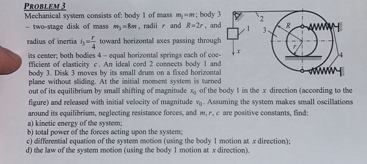 PROBLEM 3
Mechanical system consists of: body 1 of mass m₁ =m; body 3
two-stage disk of mass m3-8m, radii r and R=2r, and
R
By
its center; both bodies 4 - equal horizontal springs each of coe-
fficient of elasticity c. An ideal cord 2 connects body 1 and
body 3. Disk 3 moves by its small drum on a fixed horizontal
plane without sliding. At the initial moment system is turned
www
out of its equilibrium by small shifting of magnitude xo of the body 1 in the x direction (according to the
figure) and released with initial velocity of magnitude vo. Assuming the system makes small oscillations
around its equilibrium, neglecting resistance forces, and m, r, c are positive constants, find:
r
radius of inertia i3=- toward horizontal axes passing through
4
2
X
3
a) kinetic energy of the system;
b) total power of the forces acting upon the system;
c) differential equation of the system motion (using the body 1 motion at x direction);
d) the law of the system motion (using the body 1 motion at x direction).