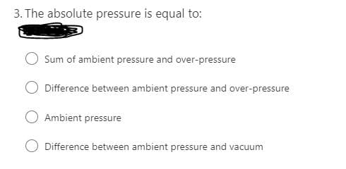 3. The absolute pressure is equal to:
Sum of ambient pressure and over-pressure
Difference between ambient pressure and over-pressure
O Ambient pressure
Difference between ambient pressure and vacuum
