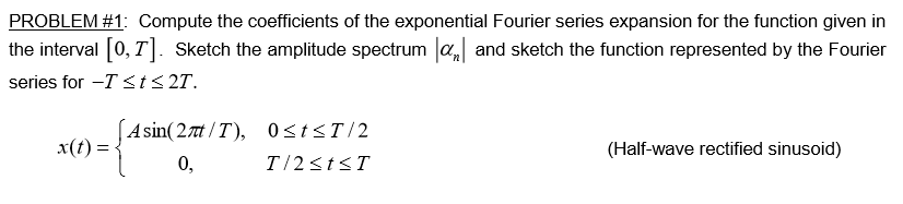 PROBLEM #1: Compute the coefficients of the exponential Fourier series expansion for the function given in
the interval 0,T. Sketch the amplitude spectrum aand sketch the function represented by the Fourier
series for -Tsts2T.
Asin(27nt/T), 0<tsT/2
x(t)=
(Half-wave rectified sinusoid)
T 2stsT
0,

