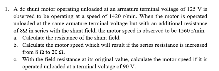 1. A dc shunt motor operating unloaded at an armature terminal voltage of 125 V is
observed to be operating at a speed of 1420 r/min. When the motor is operated
unloaded at the same armature terminal voltage but with an additional resistance
of 82 in series with the shunt field, the motor speed is observed to be 1560 r/min
Calculate the resistance of the shunt field.
a.
b. Calculate the motor speed which will result if the series resistance is increased
from 8 Ω to 20 Ω.
With the field resistance at its original value, calculate the motor speed if it is
operated unloaded at a terminal voltage of 90 V
c.
