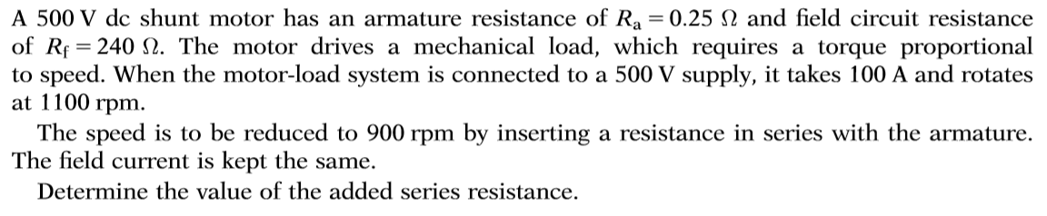 A 500 V dc shunt motor has an armature resistance of Ra = 0.25 2 and field circuit resistance
of R 240 . The motor drives a mechanical load, which requires a torque proportional
to speed. When the motor-load system is connected to a 500 V supply, it takes 100 A and rotates
at 1100 rpm.
The speed is to be reduced to 900 rpm by inserting a resistance in series with the armature
The field current is kept the same.
Determine the value of the added series resistance.
