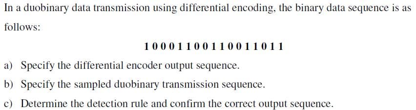 In a duobinary data transmission using differential encoding, the binary data sequence is as
follows:
10001100110011011
a) Specify the differential encoder output sequence.
b) Specify the sampled duobinary transmission sequence.
c) Determine the detection rule and confirm the correct output sequence.
