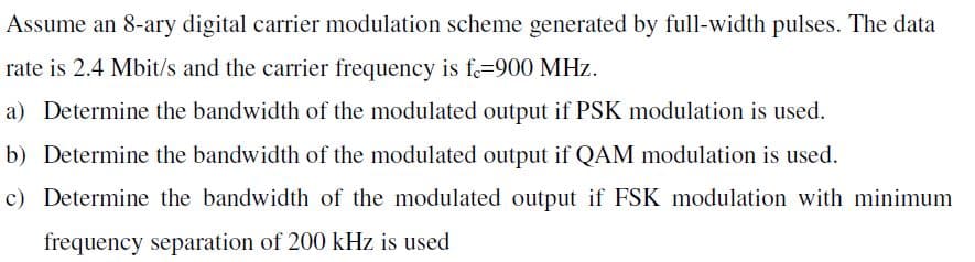 Assume an 8-ary digital carrier modulation scheme generated by full-width pulses. The data
rate is 2.4 Mbit/s and the carrier frequency is f=900 MHz.
a) Determine the bandwidth of the modulated output if PSK modulation is used.
b) Determine the bandwidth of the modulated output if QAM modulation is used.
c) Determine the bandwidth of the modulated output if FSK modulation with minimum
frequency separation of 200 kHz is used
