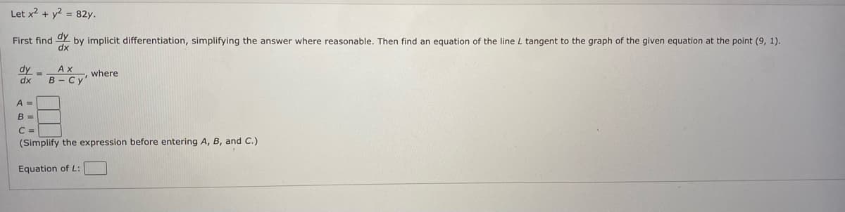 Let x2 + y2 = 82y.
First find
by implicit differentiation, simplifying the answer where reasonable. Then find an equation of the line L tangent to the graph of the given equation at the point (9, 1).
dy -
Ах
where
dx
В - Су"
A =
B =
C =
(Simplify the expression before entering A, B, and C.)
Equation of L:
