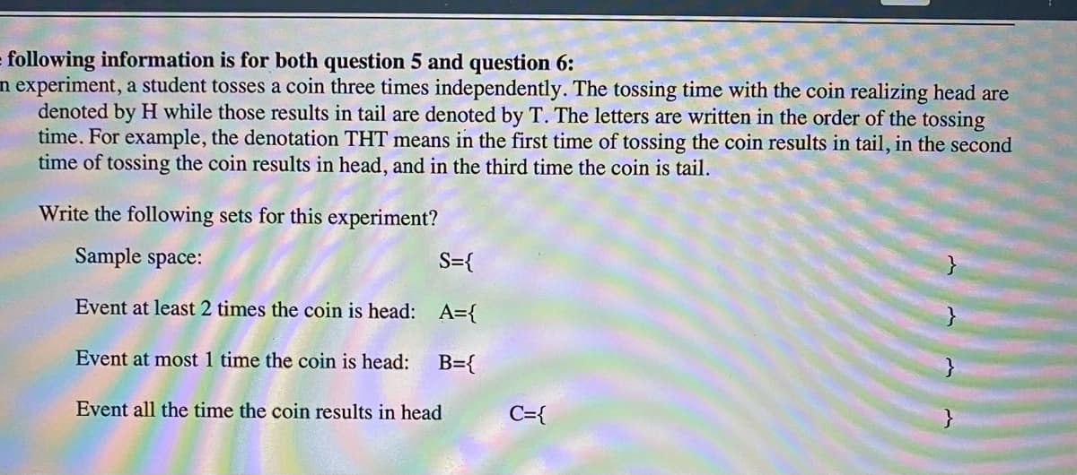 following information is for both question 5 and question 6:
n experiment, a student tosses a coin three times independently. The tossing time with the coin realizing head are
denoted by H while those results in tail are denoted by T. The letters are written in the order of the tossing
time. For example, the denotation THT means in the first time of tossing the coin results in tail, in the second
time of tossing the coin results in head, and in the third time the coin is tail.
Write the following sets for this experiment?
Sample space:
S={
Event at least 2 times the coin is head: A={
Event at most 1 time the coin is head:
B={
Event all the time the coin results in head
C={

