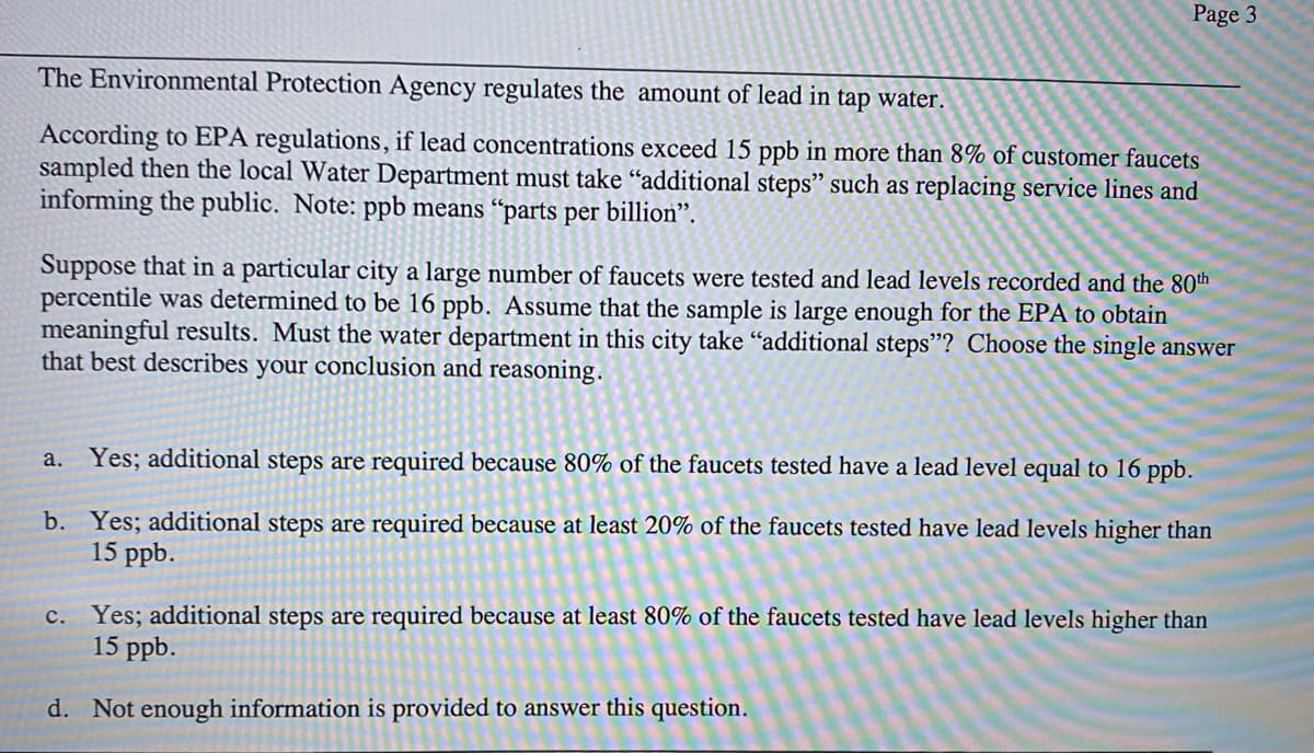 Page 3
The Environmental Protection Agency regulates the amount of lead in tap water.
According to EPA regulations, if lead concentrations exceed 15 ppb in more than 8% of customer faucets
sampled then the local Water Department must take "additional steps" such as replacing service lines and
informing the public. Note: ppb means “parts per billion".
Suppose that in a particular city a large number of faucets were tested and lead levels recorded and the 80th
percentile was determined to be 16 ppb. Assume that the sample is large enough for the EPA to obtain
meaningful results. Must the water department in this city take "additional steps"? Choose the single answer
that best describes your conclusion and reasoning.
a. Yes; additional steps are required because 80% of the faucets tested have a lead level equal to 16 ppb.
b. Yes; additional steps are required because at least 20% of the faucets tested have lead levels higher than
15 ppb.
c. Yes; additional steps are required because at least 80% of the faucets tested have lead levels higher than
15 ppb.
d. Not enough information is provided to answer this question.
