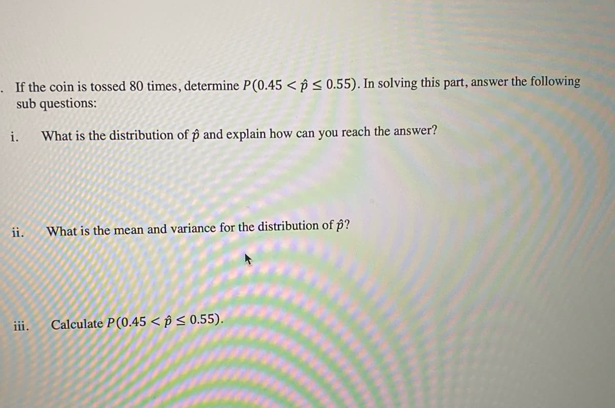 . If the coin is tossed 80 times, determine P(0.45 < p < 0.55). In solving this part, answer the following
sub questions:
i.
What is the distribution of p and explain how can you reach the answer?
ii.
What is the mean and variance for the distribution of p?
iii.
Calculate P(0.45 < p < 0.55).
