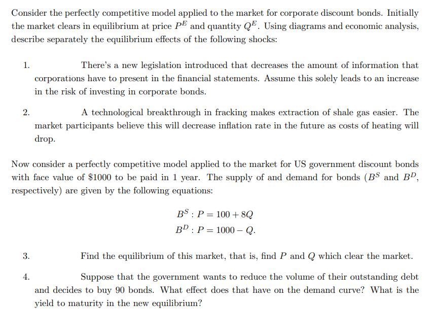 Consider the perfectly competitive model applied to the market for corporate discount bonds. Initially
the market clears in equilibrium at price PE and quantity QE. Using diagrams and economic analysis,
describe separately the equilibrium effects of the following shocks:
1.
There's a new legislation introduced that decreases the amount of information that
corporations have to present in the financial statements. Assume this solely leads to an increase
in the risk of investing in corporate bonds.
2.
A technological breakthrough in fracking makes extraction of shale gas easier. The
market participants believe this will decrease inflation rate in the future as costs of heating will
drop.
Now consider a perfectly competitive model applied to the market for US government discount bonds
with face value of $1000 to be paid in 1 year. The supply of and demand for bonds (B$ and BD,
respectively) are given by the following equations:
BS : P = 100 +8Q
Bº : P
1000 – Q.
3.
Find the equilibrium of this market, that is, find P and Q which clear the market.
4.
Suppose that the government wants to reduce the volume of their outstanding debt
and decides to buy 90 bonds. What effect does that have on the demand curve? What is the
yield to maturity in the new equilibrium?
