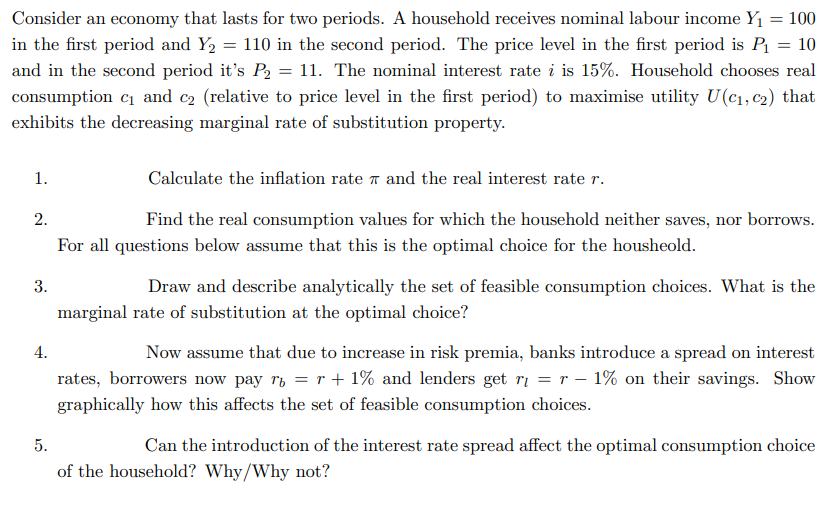 Consider an economy that lasts for two periods. A household receives nominal labour income Y1 = 100
in the first period and Y2 = 110 in the second period. The price level in the first period is P = 10
and in the second period it's P, = 11. The nominal interest rate i is 15%. Household chooses real
consumption c1 and c2 (relative to price level in the first period) to maximise utility U(c1, c2) that
exhibits the decreasing marginal rate of substitution property.
1.
Calculate the inflation rate 7 and the real interest rate r.
2.
Find the real consumption values for which the household neither saves, nor borrows.
For all questions below assume that this is the optimal choice for the housheold.
3.
Draw and describe analytically the set of feasible consumption choices. What is the
marginal rate of substitution at the optimal choice?
4.
Now assume that due to increase in risk premia, banks introduce a spread on interest
rates, borrowers now pay ry = r + 1% and lenders get ri = r – 1% on their savings. Show
graphically how this affects the set of feasible consumption choices.
5.
Can the introduction of the interest rate spread affect the optimal consumption choice
of the household? Why/Why not?

