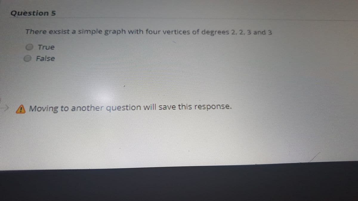 Question 5
There exsist a simple graph with four vertices of degrees 2, 2, 3 and 3
True
False
Moving to another question will save this response.
