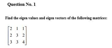 Question No. 1
Find the eigen values and eigen vectors of the following matrices:
[2 1 17
2 3 2
3 3 4
