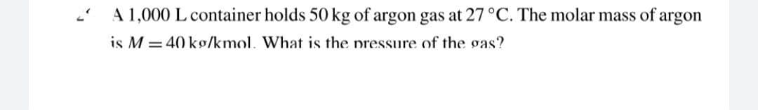 A 1,000 L container holds 50 kg of argon gas at 27°C. The molar mass of argon
is M = 40 kg/kmol. What is the pressure of the gas?
