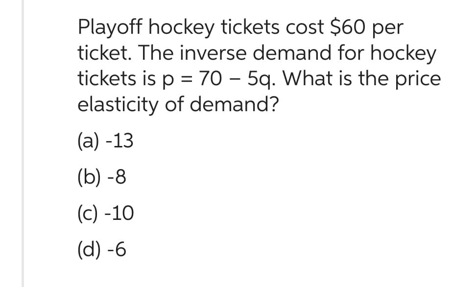 Playoff hockey tickets cost $60 per
ticket. The inverse demand for hockey
tickets is p = 70 – 5q. What is the price
elasticity of demand?
(a) -13
(b)-8
(c) -10
(d) -6