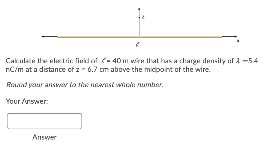 Calculate the electric field of l = 40 m wire that has a charge density of 1 =5.4
nC/m at a distance of z = 6.7 cm above the midpoint of the wire.
Round your answer to the nearest whole number.
Your Answer:
Answer
