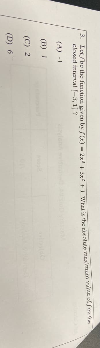 3. Letf be the function given by f(x) = 2x³ + 3y2 1 1 What is the absolute maximum value of ƒ on the
closed interval [-3, 1] ?
(A) -1
iaylenA
(В) 1
(C) 2
01
(D) 6
