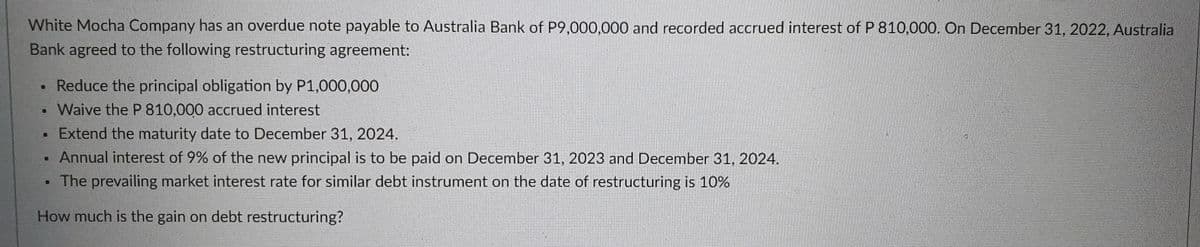 White Mocha Company has an overdue note payable to Australia Bank of P9,000,000 and recorded accrued interest of P 810,000. On December 31, 2022, Australia
Bank agreed to the following restructuring agreement:
• Reduce the principal obligation by P1,000,000
Waive the P 810,000 accrued interest
Extend the maturity date to December 31, 2024.
Annual interest of 9% of the new principal is to be paid on December 31, 2023 and December 31, 2024.
The prevailing market interest rate for similar debt instrument on the date of restructuring is 10%
How much is the gain on debt restructuring?
