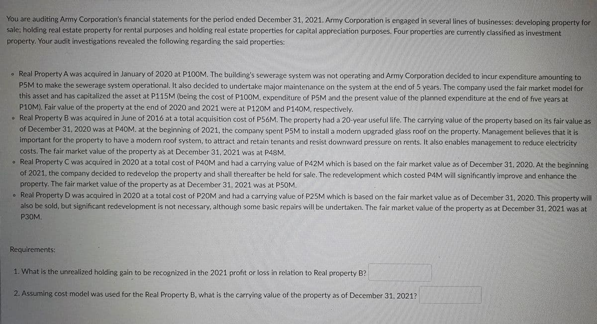 You are auditing Army Corporation's financial statements for the period ended December 31, 2021. Army Corporation is engaged in several lines of businesses: developing property for
sale; holding real estate property for rental purposes and holding real estate properties for capital appreciation purposes. Four properties are currently classified as investment
property. Your audit investigations revealed the following regarding the said properties:
o Real Property A was acquired in January of 2020 at P100M. The building's sewerage system was not operating and Army Corporation decided to incur expenditure amounting to
P5M to make the sewerage system operational. It also decided to undertake major maintenance on the system at the end of 5 years. The company used the fair market model for
this asset and has capitalized the asset at P115M (being the cost of P100M, expenditure of P5M and the present value of the planned expenditure at the end of five years at
P10M). Fair value of the property at the end of 2020 and 2021 were at P120M and P140M, respectively.
• Real Property B was acquired in June of 2016 at a total acquisition cost of P56M. The property had a 20-year useful life. The carrying value of the property based on its fair value as
of December 31, 2020 was at P40M. at the beginning of 2021, the company spent P5M to install a modern upgraded glass roof on the property. Management believes that it is
important for the property to have a modern roof system, to attract and retain tenants and resist downward pressure on rents. It also enables management to reduce electricity
costs. The fair market value of the property as at December 31, 2021 was at P48M.
o Real Property C was acquired in 2020 at a total cost of P40M and had a carrying value of P42M which is based on the fair market value as of December 31, 2020. At the beginning
of 2021, the company decided to redevelop the property and shall thereafter be held for sale. The redevelopment which costed P4M will significantly improve and enhance the
property. The fair market value of the property as at December 31, 2021 was at P50M.
o Real Property D was acquired in 2020 at a total cost of P20M and had a carrying value of P25M which is based on the fair market value as of December 31, 2020. This property will
also be sold, but significant redevelopment is not necessary, although some basic repairs will be undertaken. The fair market value of the property as at December 31, 2021 was at
P30M.
Requirements:
1. What is the unrealized holding gain to be recognized in the 2021 profit or loss in relation to Real property B?
2. Assuming cost model was used for the Real Property B, what is the carrying value of the property as of December 31, 2021?
