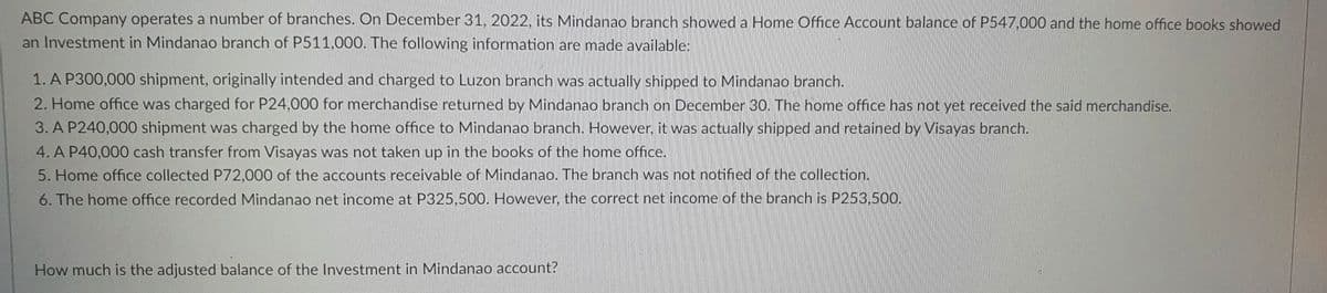 ABC Company operates a number of branches. On December 31, 2022, its Mindanao branch showed a Home Office Account balance of P547,000 and the home office books showed
an Investment in Mindanao branch of P511,000. The following information are made available:
1. A P300,000 shipment, originally intended and charged to Luzon branch was actually shipped to Mindanao branch.
2. Home office was charged for P24,000 for merchandise returned by Mindanao branch on December 30. The home office has not yet received the said merchandise.
3. A P240,000 shipment was charged by the home office to Mindanao branch. However, it was actually shipped and retained by Visayas branch.
4. A P40,000 cash transfer from Visayas was not taken up in the books of the home office.
5. Home office collected P72,000 of the accounts receivable of Mindanao. The branch was not notified of the collection.
6. The home office recorded Mindanao net income at P325,500. However, the correct net income of the branch is P253,500.
How much is the adjusted balance of the Investment in Mindanao account?

