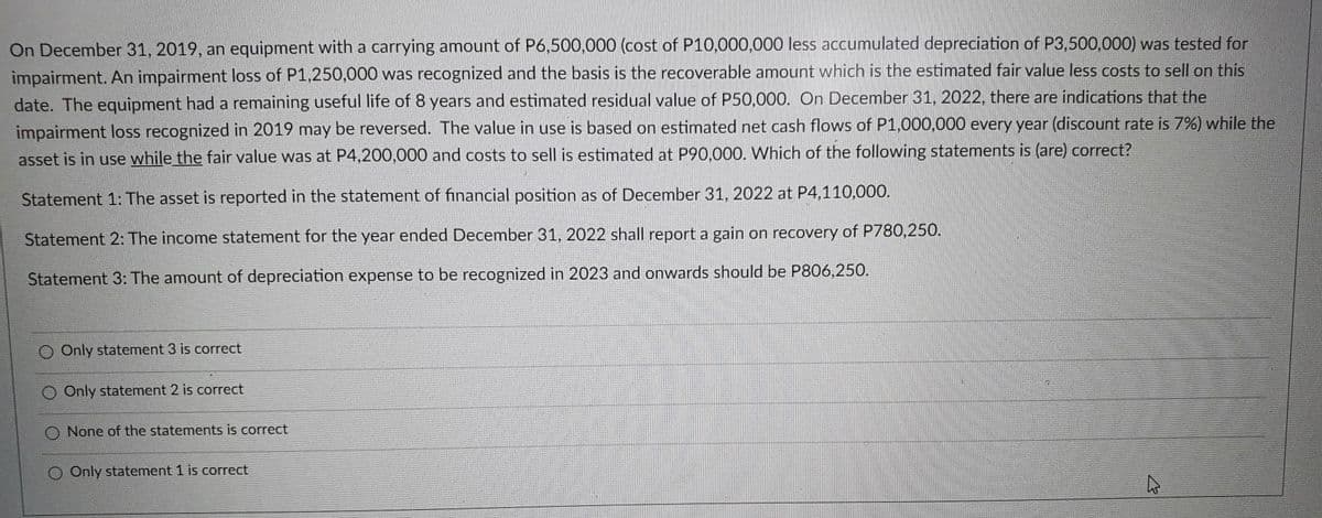 On December 31, 2019, an equipment with a carrying amount of P6,500,000 (cost of P10.000,000 less accumulated depreciation of P3,500,000) was tested for
impairment. An impairment loss of P1,250,000 was recognized and the basis is the recoverable amount which is the estimated fair value less costs to sell on this
date. The equipment had a remaining useful life of 8 years and estimated residual value of P50,000. On December 31, 2022, there are indications that the
impairment loss recognized in 2019 may be reversed. The value in use is based on estimated net cash flows of P1,000,000 every year (discount rate is 7%) while the
asset is in use while the fair value was at P4,200,000 and costs to sell is estimated at P90,000. Which of the following statements is (are) correct?
Statement 1: The asset is reported in the statement of financial position as of December 31, 2022 at P4,110,000.
Statement 2: The income statement for the year ended December 31, 2022 shall report a gain on recovery of P780,250.
Statement 3: The amount of depreciation expense to be recognized in 2023 and onwards should be P806,250.
O Only statement 3 is correct
Only statement 2 is correct
O None of the statements is correct
O Only statement 1 is correct
