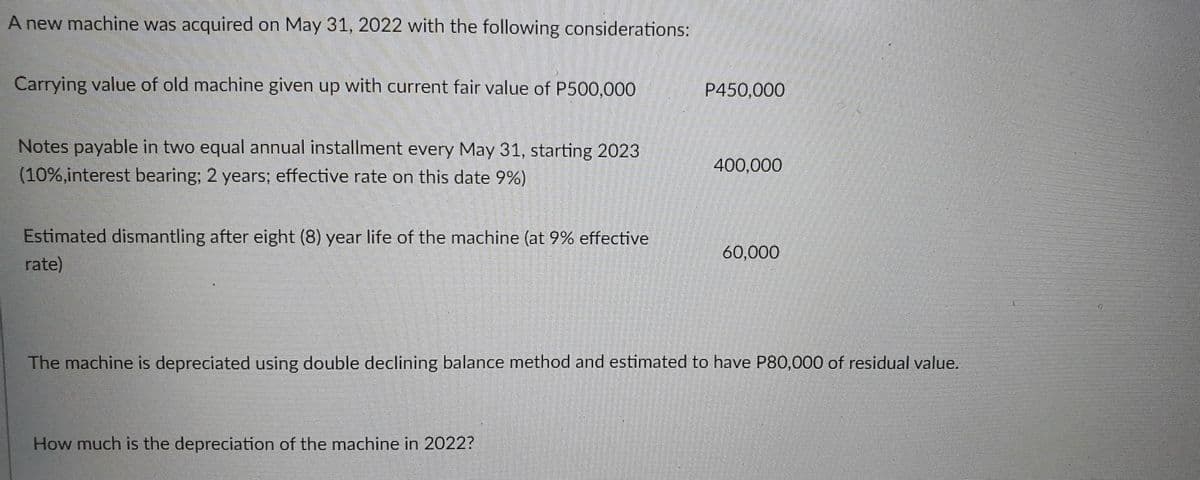 A new machine was acquired on May 31, 2022 with the following considerations:
Carrying value of old machine given up with current fair value of P500,000
P450,000
Notes payable in two equal annual installment every May 31, starting 2023
400,000
(10%,interest bearing; 2 years; effective rate on this date 9%)
Estimated dismantling after eight (8) year life of the machine (at 9% effective
rate)
60,000
The machine is depreciated using double declining balance method and estimated to have P80,000 of residual value.
How much is the depreciation of the machine in 2022?
