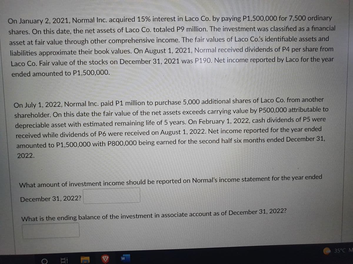 On January 2, 2021, Normal Inc. acquired 15% interest in Laco Co. by paying P1,500,000 for 7,500 ordinary
shares. On this date, the net assets of Laco Co. totaled P9 million. The investment was classified as a financial
asset at fair value through other comprehensive income. The fair values of Laco Co.s identifiable assets and
liabilities approximate their book values. On August 1, 2021, Normal received dividends of P4 per share from
Laco Co. Fair value of the stocks on December 31, 2021 was P190. Net income reported by Laco for the year
ended amounted to P1,500,000.
On July 1, 2022, Normal Inc. paid P1 million to purchase 5,000 additional shares of Laco Co. from another
shareholder. On this date the fair value of the net assets exceeds carrying value by P500,000 attributable to
depreciable asset with estimated remaining life of 5 years. On February 1, 2022, cash dividends of P5 were
received while dividends of P6 were received on August 1, 2022. Net income reported for the year ended
amounted to P1,500,000 with P800,000 being earned for the second half six months ended December 31,
2022.
What amount of investment income should be reported on Normal's income statement for the year ended
December 31, 2022?
What is the ending balance of the investment in associate account as of December 31, 2022?
35°C M
II
