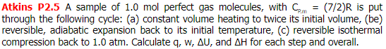 Atkins P2.5 A sample of 1.0 mol perfect gas molecules, with Cm = (7/2)R is put
through the following cycle: (a) constant volume heating to twice its initial volume, (be)
reversible, adiabatic expansion back to its initial temperature, (c) reversible isothermal
compression back to 1.0 atm. Calculate q, w, AU, and AH for each step and overall.

