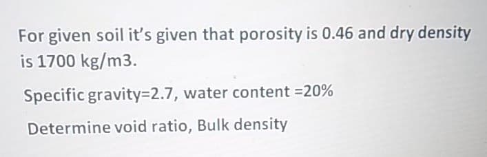 For given soil it's given that porosity is 0.46 and dry density
is 1700 kg/m3.
Specific gravity%3D2.7, water content =20%
Determine void ratio, Bulk density
