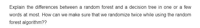 Explain the differences between a random forest and a decision tree in one or a few
words at most. How can we make sure that we randomize twice while using the random
forest algorithm??