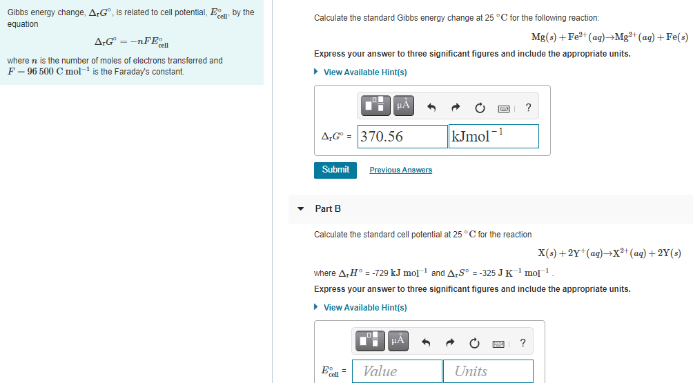 Gibbs energy change, A;G", is related to cell potential, E, by the
Calculate the standard Gibbs energy change at 25 °C for the following reaction:
equation
A:G = -nFE
Mg(s) + Fe?+(ag)→Mg²+(ag) + Fe(s)
Express your answer to three significant figures and include the appropriate units.
where n is the number of moles of electrons transferred and
F = 96 500 C mol-1 is the Faraday's constant.
• View Available Hint(s)
kJmol
- 1
A,G" = 370.56
Submit
Previous Answers
Part B
Calculate the standard cell potential at 25 °C for the reaction
X(s) + 2Y*(ag)→X²+(ag) + 2Y(s)
where A,H° = -729 kJ mol-1 and ArS" = -325 JK' mol1
Express your answer to three significant figures and include the appropriate units.
• View Available Hint(s)
E =
Value
Units
