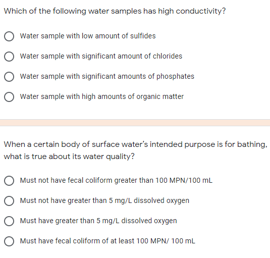 Which of the following water samples has high conductivity?
Water sample with low amount of sulfides
Water sample with significant amount of chlorides
Water sample with significant amounts of phosphates
Water sample with high amounts of organic matter
When a certain body of surface water's intended purpose is for bathing,
what is true about its water quality?
Must not have fecal coliform greater than 100 MPN/100 mL
Must not have greater than 5 mg/L dissolved oxygen
O Must have greater than 5 mg/L dissolved oxygen
O Must have fecal coliform of at least 100 MPN/ 100 mL
