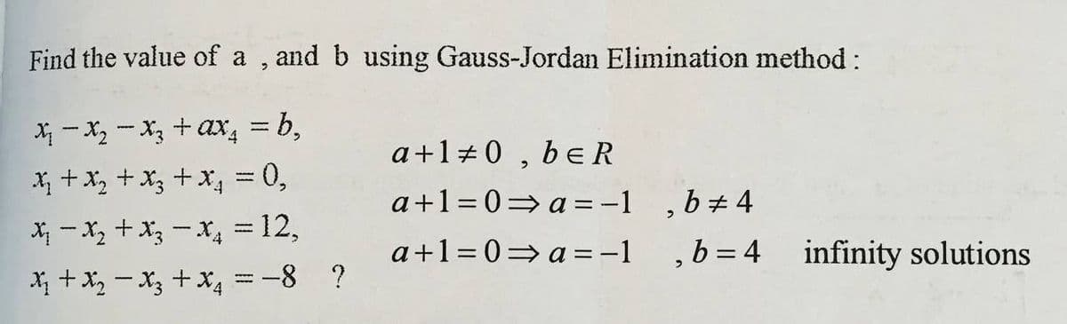 Find the value of a , and b using Gauss-Jordan Elimination method :
X - X, - X, +ax, = b,
a+1+0 , be R
X +x, +x3 +x, = 0,
X - x, +x; - x, = 12,
a+1=0=a =-1 ,b+ 4
a+1= 0= a=-1
b = 4 infinity solutions
X + x, - X3 +X4 =-8 ?
