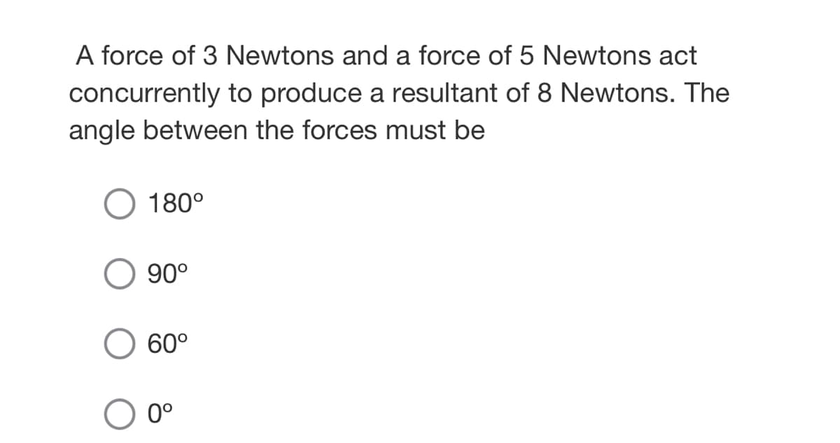 A force of 3 Newtons and a force of 5 Newtons act
concurrently to produce a resultant of 8 Newtons. The
angle between the forces must be
180°
90°
60°
0°