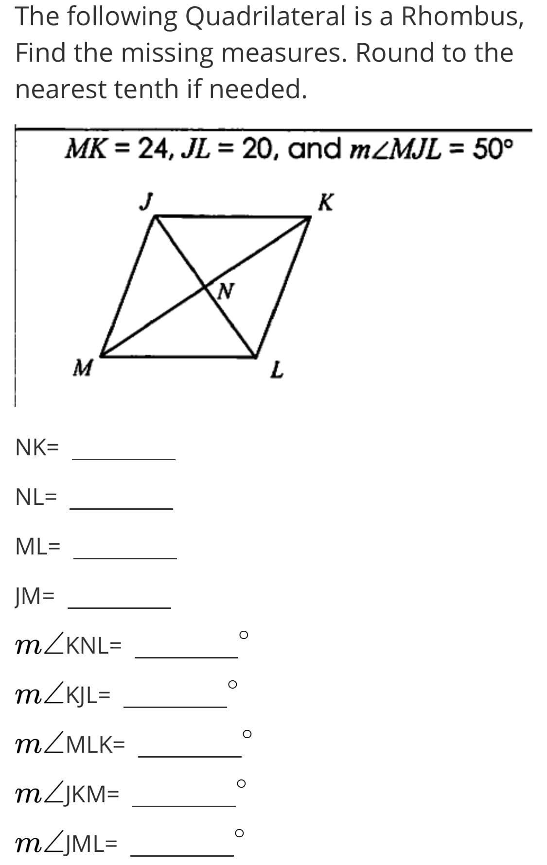 The following Quadrilateral is a Rhombus,
Find the missing measures. Round to the
nearest tenth if needed.
MK
= 24, JL = 20, and mZMJL = 50°
K
M
NK=
NL=
ML=
JM=
MZKNL=
m/KJL=
MZMLK=
MZJKM=
m/JML=
