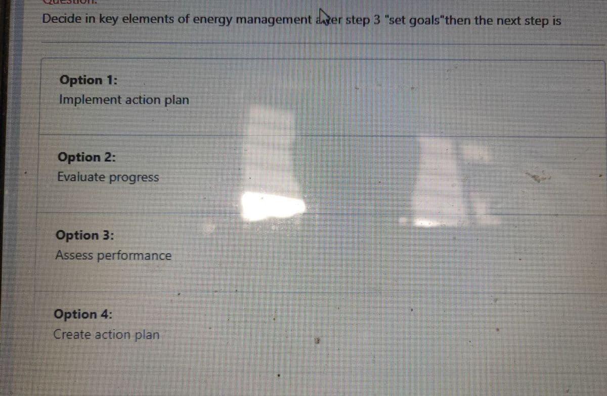 Decide in key elements of energy management ager step 3 "set goals"then the next step is
Option 1:
Implement action plan
Option 2:
Evaluate progress
Option 3:
Assess performance
Option 4:
Create action plan
