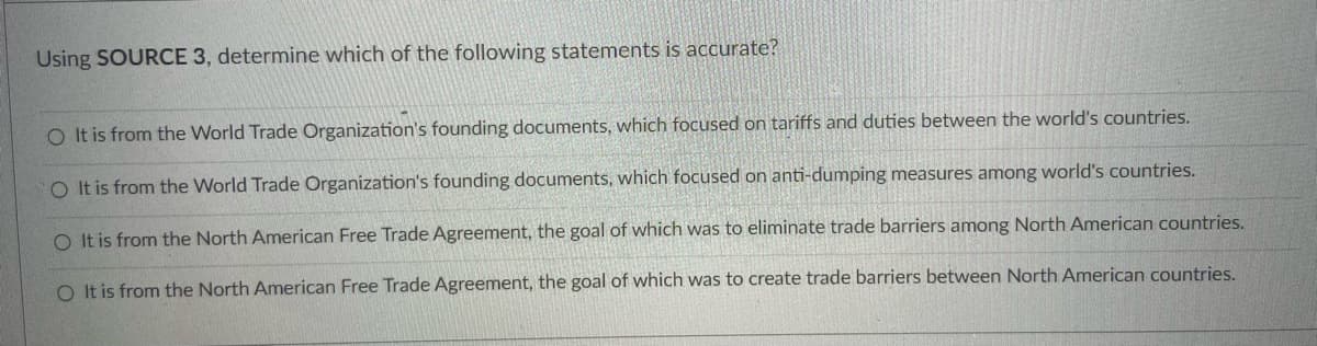 Using SOURCE 3, determine which of the following statements is accurate?
O It is from the World Trade Organization's founding documents, which focused on tariffs and duties between the world's countries.
O It is from the World Trade Organization's founding documents, which focused on anti-dumping measures among world's countries.
O It is from the North American Free Trade Agreement, the goal of which was to eliminate trade barriers among North American countries.
O It is from the North American Free Trade Agreement, the goal of which was to create trade barriers between North American countries.
