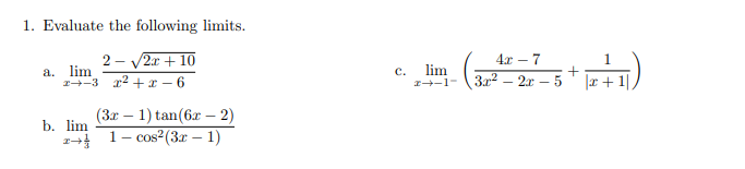 1. Evaluate the following limits.
2 - V2r + 10
a. lim
1-3 x2 + x – 6
4x – 7
lim
z+-1- \3x2 – 2r – 5
c.
|x +1|
(3x – 1) tan(6x – 2)
1– cos²(3x – 1)
b. lim
|
