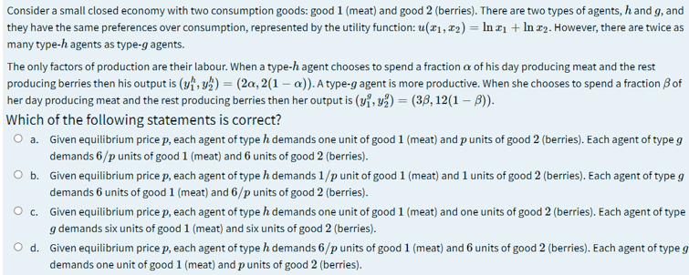 Consider a small closed economy with two consumption goods: good 1 (meat) and good 2 (berries). There are two types of agents, h and g, and
they have the same preferences over consumption, represented by the utility function: u(x1, 22) = In r1 + In #2. However, there are twice as
many type-h agents as type-g agents.
The only factors of production are their labour. When a type-h agent chooses to spend a fraction a of his day producing meat and the rest
producing berries then his output is (yf, y ) = (2a, 2(1 – a)). A type-g agent is more productive. When she chooses to spend a fraction B of
her day producing meat and the rest producing berries then her output is (v7, y2) = (38, 12(1 – B)).
Which of the following statements is correct?
a. Given equilibrium price p, each agent of type h demands one unit of good 1 (meat) and p units of good 2 (berries). Each agent of type g
demands 6/p units of good 1 (meat) and 6 units of good 2 (berries).
O b. Given equilibrium price p, each agent of type h demands 1/p unit of good 1 (meat) and 1 units of good 2 (berries). Each agent of type g
demands 6 units of good 1 (meat) and 6/p units of good 2 (berries).
O c. Given equilibrium price p, each agent of type h demands one unit of good 1 (meat) and one units of good 2 (berries). Each agent of type
g demands six units of good 1 (meat) and six units of good 2 (berries).
O d. Given equilibrium price p, each agent of type h demands 6/p units of good 1 (meat) and 6 units of good 2 (berries). Each agent of type g
demands one unit of good 1 (meat) and p units of good 2 (berries).
