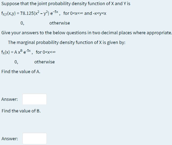 Suppose that the joint probability density function of X and Y is
fx,y(x,y) = 78.125(x² - y²) e-5x, for 0<x<∞ and -x<y<x
0,
otherwise
Give your answers to the below questions in two decimal places where appropriate.
The marginal probability density function of X is given by:
fx(x) = A x® e 5x , for 0<x<o
0,
otherwise
Find the value of A.
Answer:
Find the value of B.
Answer:
