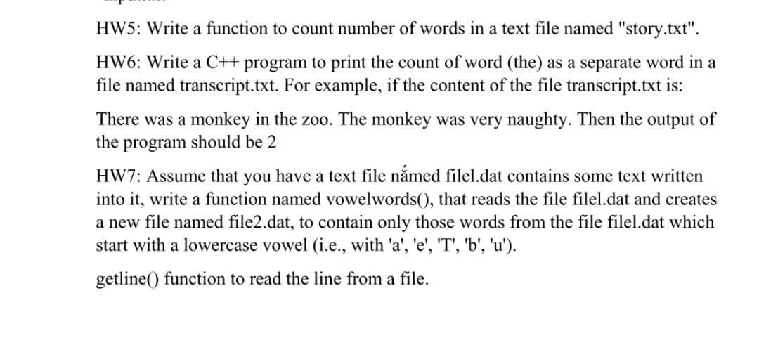 HW5: Write a function to count number of words in a text file named "story.txt".
HW6: Write a C++ program to print the count of word (the) as a separate word in a
file named transcript.txt. For example, if the content of the file transcript.txt is:
There was a monkey in the zoo. The monkey was very naughty. Then the output of
the program should be 2
HW7: Assume that you have a text file nắmed filel.dat contains some text written
into it, write a function named vowelwords(), that reads the file filel.dat and creates
a new file named file2.dat, to contain only those words from the file filel.dat which
start with a lowercase vowel (i.e., with 'a', 'e', 'T', 'b', 'u').
getline() function to read the line from a file.
