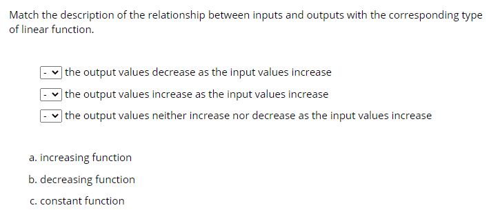 Match the description of the relationship between inputs and outputs with the corresponding type
of linear function.
| the output values decrease as the input values increase
| the output values increase as the input values increase
|the output values neither increase nor decrease as the input values increase
a. increasing function
b. decreasing function
C. constant function
