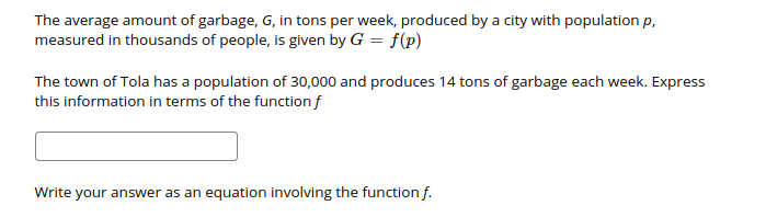 The average amount of garbage, G, in tons per week, produced by a city with population p,
measured in thousands of people, is given by G = f(p)
The town of Tola has a population of 30,000 and produces 14 tons of garbage each week. Express
this information in terms of the function f
Write
your answer as an equation involving the function f.
