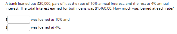 A bank loaned out $20,000, part of it at the rate of 10% annual interest, and the rest at 4% annual
interest. The total interest earned for both loans was $1,460.00. How much was loaned at each rate?
was loaned at 10% and
was loaned at 4%.
